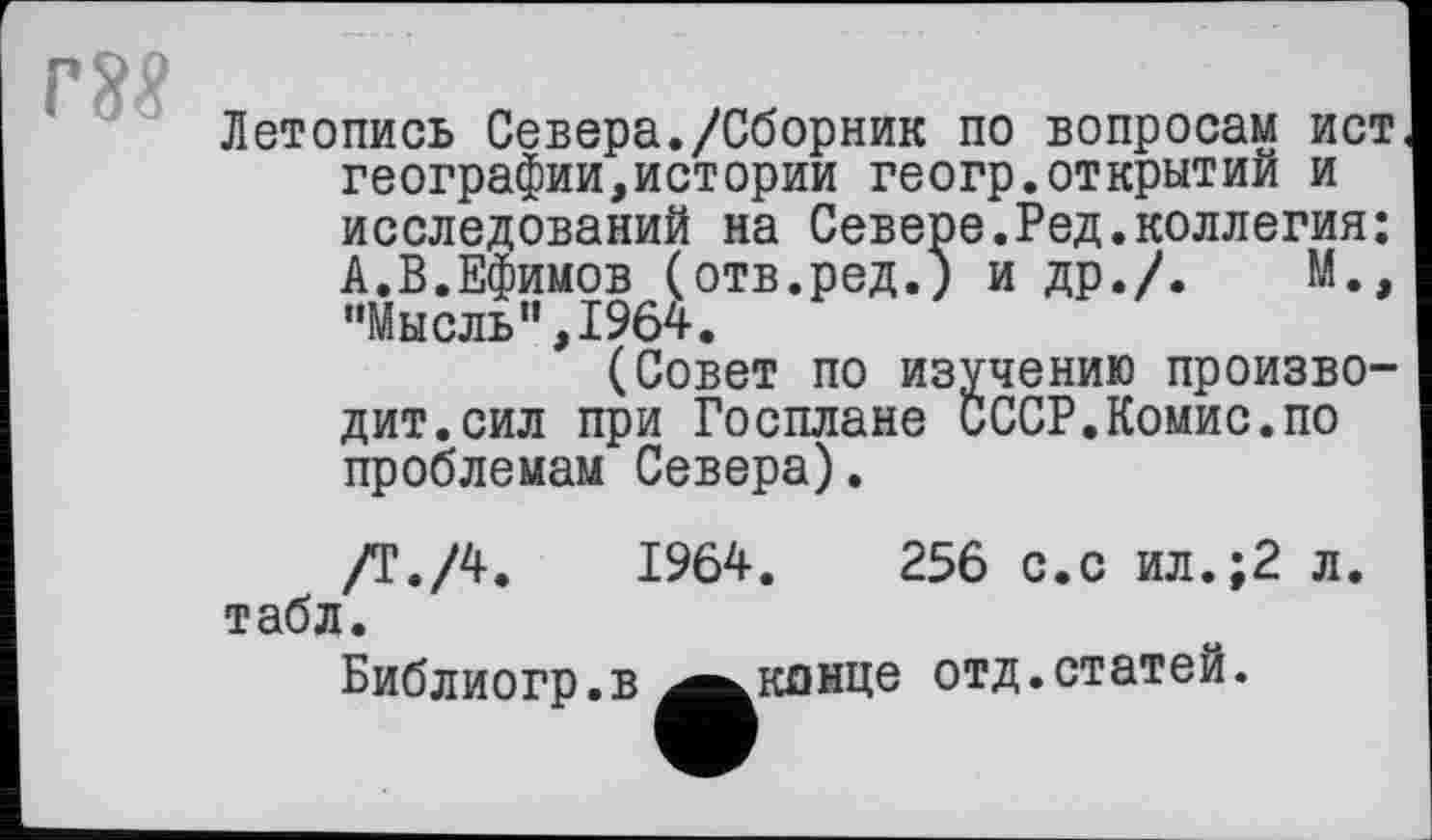 ﻿гм
Летопись Севера./Сборник по вопросам ист географии,истории геогр.открытий и исследований на Севере.Ред.коллегия: А.В.Ефимов (отв.ред.) и др./.	М.,
“Мысль”,1964.
(Совет по изучению производит, сил при Госплане СССР.Комис.по проблемам Севера).
/Т./4.	1964.	256 с.с ил.;2 л.
табл.
Библиогр.в ^^кпнце отд.статей.